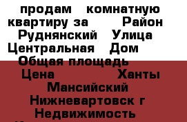 продам 2-комнатную квартиру за 600 › Район ­ Руднянский › Улица ­ Центральная › Дом ­ 20 › Общая площадь ­ 54 › Цена ­ 600 000 - Ханты-Мансийский, Нижневартовск г. Недвижимость » Квартиры продажа   . Ханты-Мансийский,Нижневартовск г.